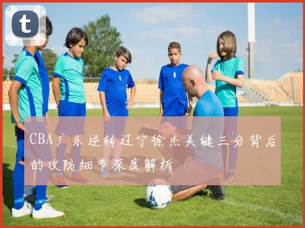 CBA广东逆转辽宁徐杰关键三分背后的攻防细节深度解析
