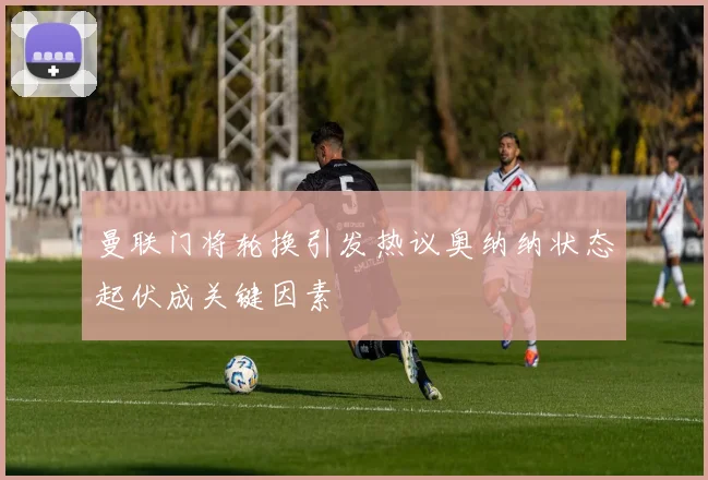 曼联门将轮换引发热议奥纳纳状态起伏成关键因素