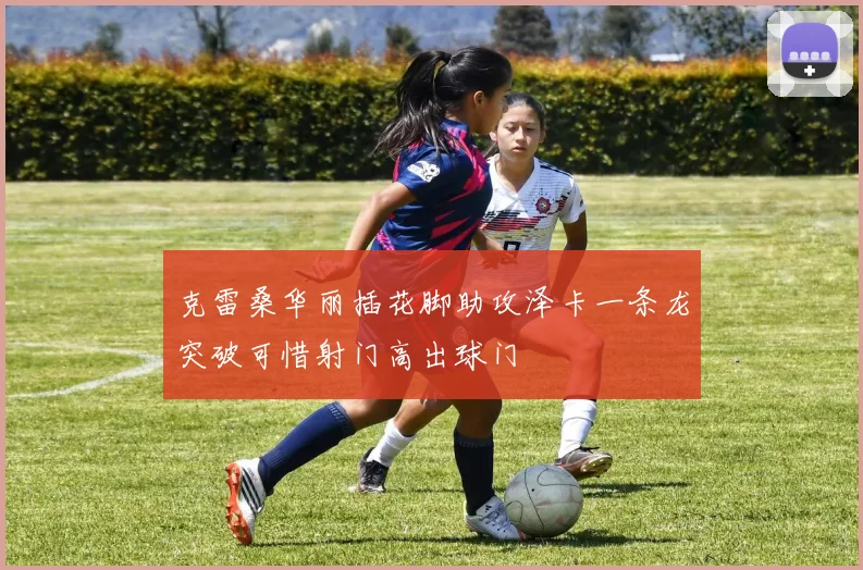 克雷桑华丽插花脚助攻泽卡一条龙突破可惜射门高出球门