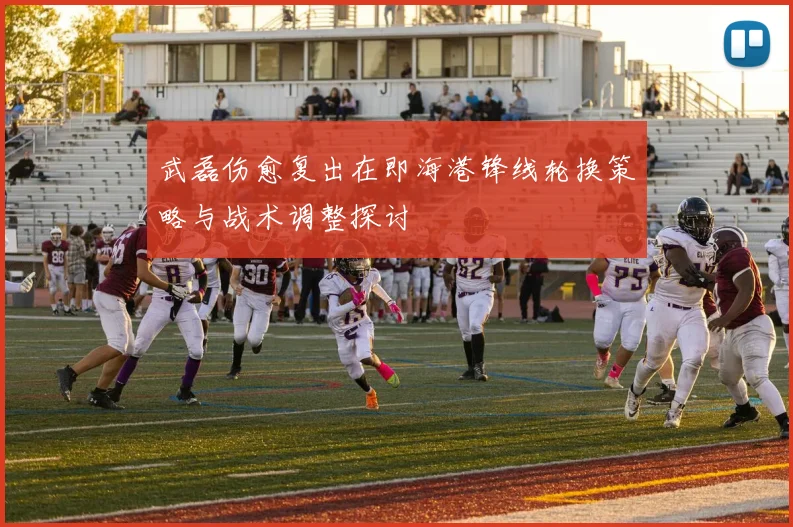 武磊伤愈复出在即海港锋线轮换策略与战术调整探讨