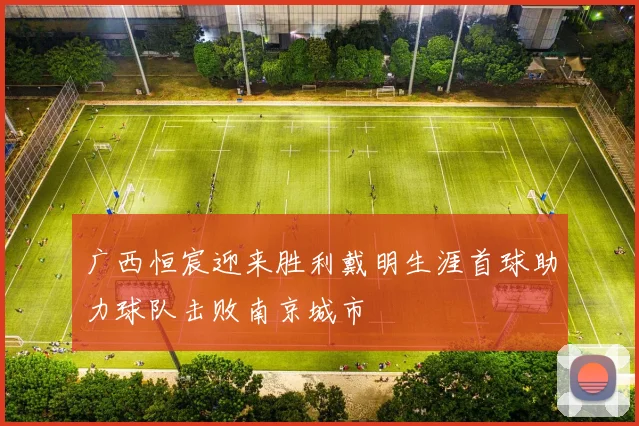 广西恒宸迎来胜利戴明生涯首球助力球队击败南京城市