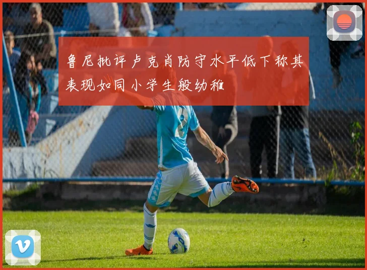 鲁尼批评卢克肖防守水平低下称其表现如同小学生般幼稚