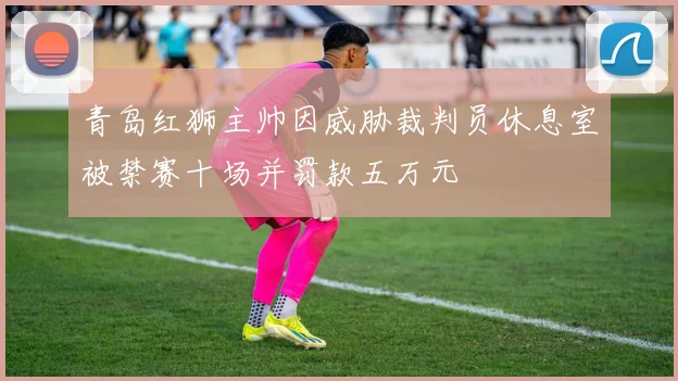 青岛红狮主帅因威胁裁判员休息室被禁赛十场并罚款五万元