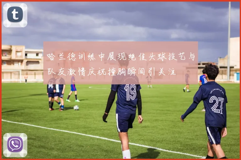 哈兰德训练中展现绝佳头球技艺与队友激情庆祝撞胸瞬间引关注